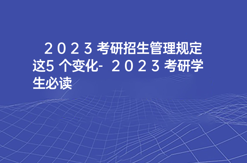 2023考研招生管理规定这5个变化-2023考研学生必读