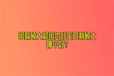 国际硕士和国内非全日制硕士哪个好?