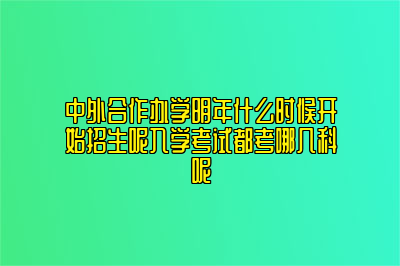 中外合作办学明年什么时候开始招生呢入学考试都考哪几科呢