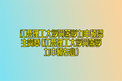 江西理工大学同等学力申硕招生简章（江西理工大学同等学力申硕专业）