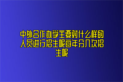 中外合作办学主要对什么样的人员进行招生呢每年分几次招生呢