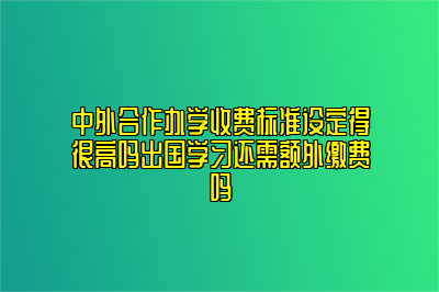 中外合作办学收费标准设定得很高吗出国学习还需额外缴费吗