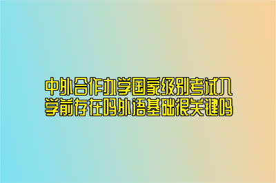 中外合作办学国家级别考试入学前存在吗外语基础很关键吗