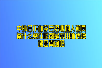 中外合作办学会招收的人都具备什么条件呢都是采用外语授课是真的吗