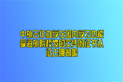 中外合作办学在国内学习也能拿海外院校发的文凭吗证书认证去哪做呢