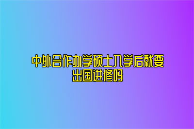 中外合作办学硕士入学后就要出国进修吗