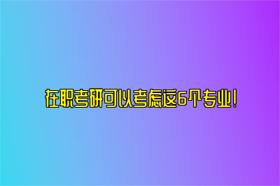 在职考研可以考虑这6个专业！